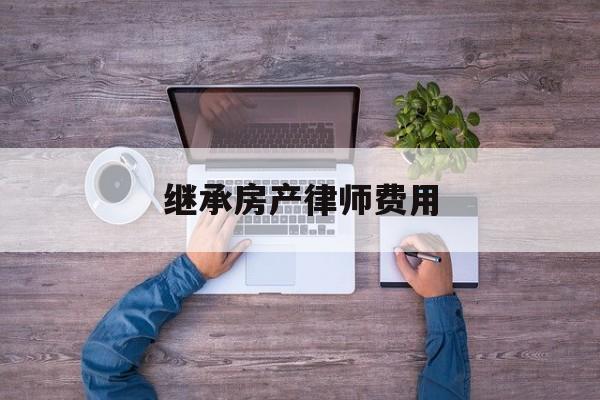 房產繼承律師費多少_房產繼承律師算費用嘛_繼承房產律師費用怎么算