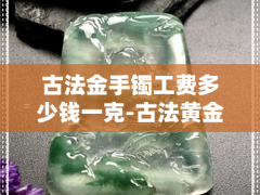 古法金手鐲工費多少錢一克-古法黃金手鐲工費多少錢一克